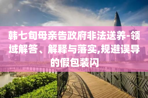 韓七旬母親告政府非法送養(yǎng)-領(lǐng)域解答、解釋與落實(shí),規(guī)避誤導(dǎo)的假包裝閃