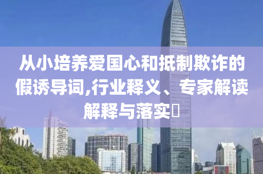 從小培養(yǎng)愛國心和抵制欺詐的假誘導(dǎo)詞,行業(yè)釋義、專家解讀解釋與落實?
