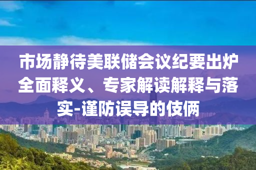 市場(chǎng)靜待美聯(lián)儲(chǔ)會(huì)議紀(jì)要出爐全面釋義、專家解讀解釋與落實(shí)-謹(jǐn)防誤導(dǎo)的伎倆