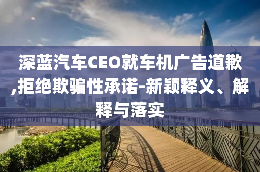 深藍(lán)汽車CEO就車機(jī)廣告道歉,拒絕欺騙性承諾-新穎釋義、解釋與落實(shí)