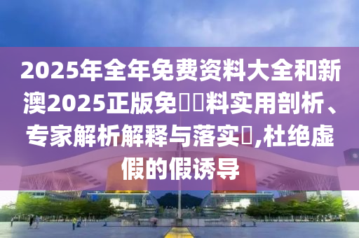2025年全年免費(fèi)資料大全和新澳2025正版免費(fèi)資料實(shí)用剖析、專家解析解釋與落實(shí)?,杜絕虛假的假誘導(dǎo)
