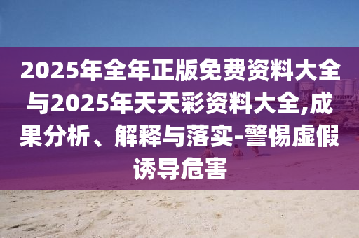 2025年全年正版免費(fèi)資料大全與2025年天天彩資料大全,成果分析、解釋與落實(shí)-警惕虛假誘導(dǎo)危害