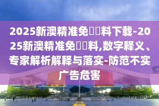 2025新澳精準(zhǔn)免費(fèi)資料下載-2025新澳精準(zhǔn)免費(fèi)資料,數(shù)字釋義、專家解析解釋與落實(shí)-防范不實(shí)廣告危害