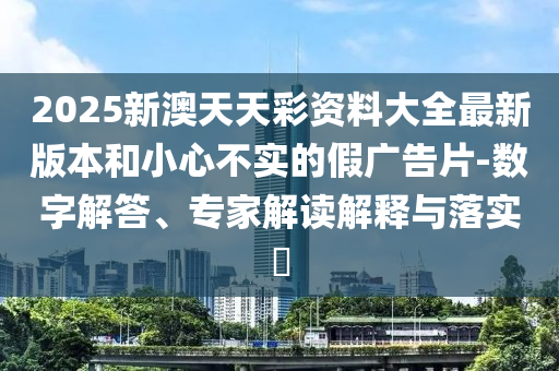 2025新澳天天彩資料大全最新版本和小心不實(shí)的假廣告片-數(shù)字解答、專家解讀解釋與落實(shí)?