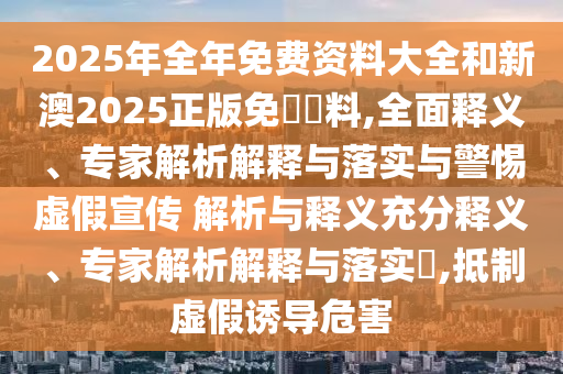 2025年全年免費資料大全和新澳2025正版免費資料,全面釋義、專家解析解釋與落實與警惕虛假宣傳 解析與釋義充分釋義、專家解析解釋與落實?,抵制虛假誘導(dǎo)危害