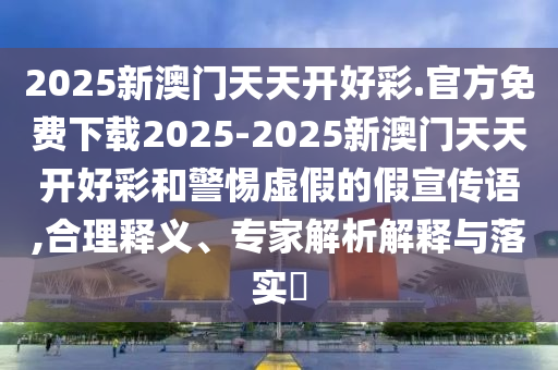 2025新澳門天天開好彩.官方免費下載2025-2025新澳門天天開好彩和警惕虛假的假宣傳語,合理釋義、專家解析解釋與落實?