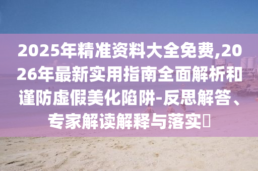 2025年精準(zhǔn)資料大全免費,2026年最新實用指南全面解析和謹防虛假美化陷阱-反思解答、專家解讀解釋與落實?
