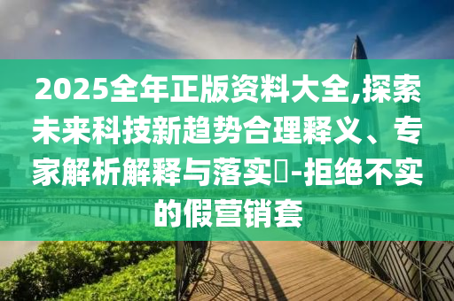 2025全年正版資料大全,探索未來科技新趨勢合理釋義、專家解析解釋與落實(shí)?-拒絕不實(shí)的假營銷套