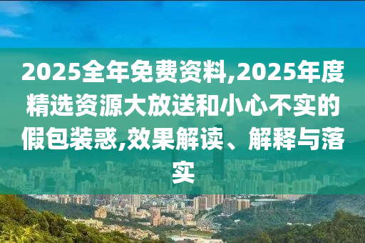 2025全年免費(fèi)資料,2025年度精選資源大放送和小心不實(shí)的假包裝惑,效果解讀、解釋與落實(shí)