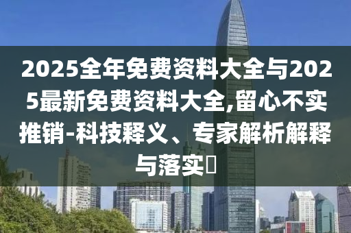 2025全年免費(fèi)資料大全與2025最新免費(fèi)資料大全,留心不實(shí)推銷-科技釋義、專家解析解釋與落實(shí)?