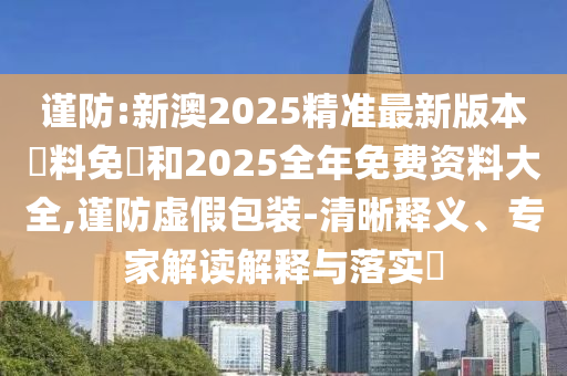 謹(jǐn)防:新澳2025精準(zhǔn)最新版本資料免費(fèi)和2025全年免費(fèi)資料大全,謹(jǐn)防虛假包裝-清晰釋義、專家解讀解釋與落實(shí)?