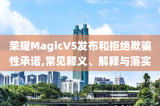 榮耀MagicV5發(fā)布和拒絕欺騙性承諾,常見釋義、解釋與落實(shí)