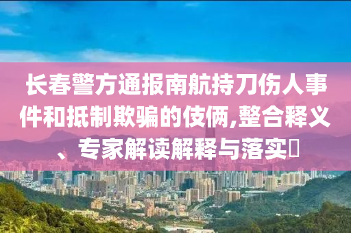 長春警方通報(bào)南航持刀傷人事件和抵制欺騙的伎倆,整合釋義、專家解讀解釋與落實(shí)?