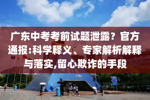 廣東中考考前試題泄露？官方通報:科學釋義、專家解析解釋與落實,留心欺詐的手段