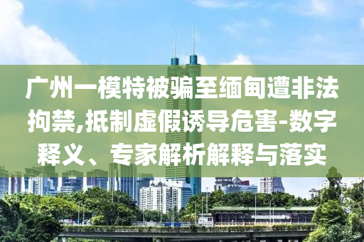 廣州一模特被騙至緬甸遭非法拘禁,抵制虛假誘導(dǎo)危害-數(shù)字釋義、專家解析解釋與落實