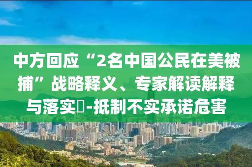 中方回應(yīng)“2名中國公民在美被捕”戰(zhàn)略釋義、專家解讀解釋與落實?-抵制不實承諾危害