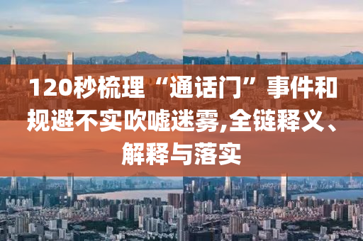 120秒梳理“通話門”事件和規(guī)避不實(shí)吹噓迷霧,全鏈釋義、解釋與落實(shí)
