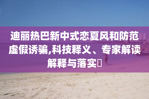 迪麗熱巴新中式戀夏風(fēng)和防范虛假誘騙,科技釋義、專家解讀解釋與落實(shí)?