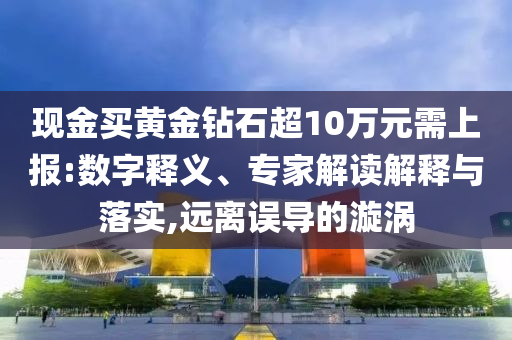 現(xiàn)金買黃金鉆石超10萬元需上報(bào):數(shù)字釋義、專家解讀解釋與落實(shí),遠(yuǎn)離誤導(dǎo)的漩渦