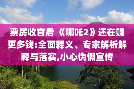 票房收官后 《哪吒2》還在賺更多錢:全面釋義、專家解析解釋與落實,小心偽假宣傳
