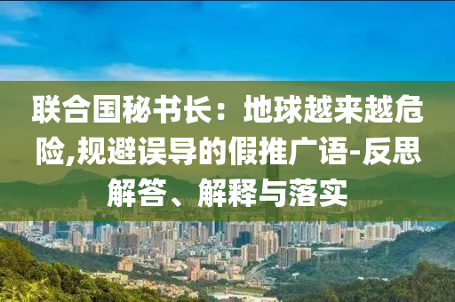 聯(lián)合國秘書長：地球越來越危險(xiǎn),規(guī)避誤導(dǎo)的假推廣語-反思解答、解釋與落實(shí)
