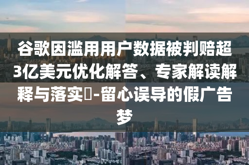 谷歌因濫用用戶數(shù)據(jù)被判賠超3億美元優(yōu)化解答、專家解讀解釋與落實?-留心誤導(dǎo)的假廣告夢