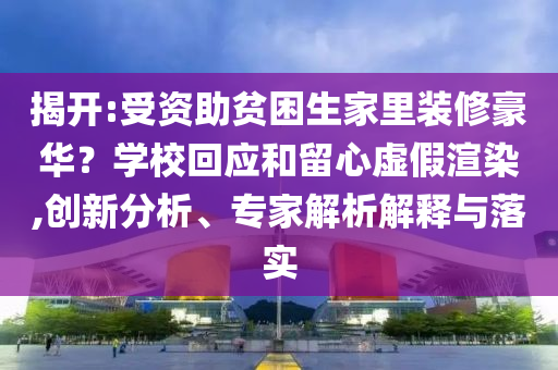 揭開:受資助貧困生家里裝修豪華？學(xué)校回應(yīng)和留心虛假渲染,創(chuàng)新分析、專家解析解釋與落實