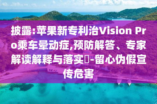 披露:蘋果新專利治Vision Pro乘車暈動癥,預防解答、專家解讀解釋與落實?-留心偽假宣傳危害