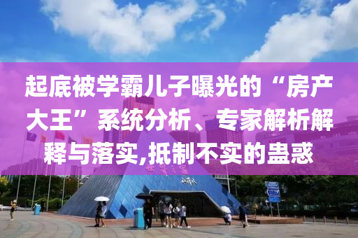 起底被學(xué)霸兒子曝光的“房產(chǎn)大王”系統(tǒng)分析、專家解析解釋與落實(shí),抵制不實(shí)的蠱惑