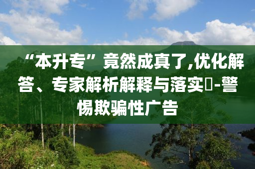 “本升專”竟然成真了,優(yōu)化解答、專家解析解釋與落實(shí)?-警惕欺騙性廣告