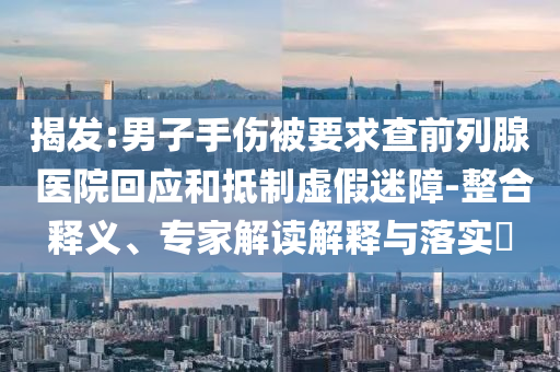 揭發(fā):男子手傷被要求查前列腺 醫(yī)院回應(yīng)和抵制虛假迷障-整合釋義、專家解讀解釋與落實(shí)?