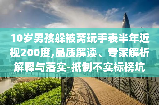 10歲男孩躲被窩玩手表半年近視200度,品質(zhì)解讀、專家解析解釋與落實(shí)-抵制不實(shí)標(biāo)榜坑