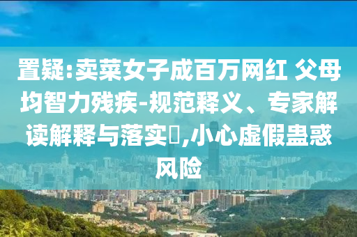 置疑:賣菜女子成百萬網(wǎng)紅 父母均智力殘疾-規(guī)范釋義、專家解讀解釋與落實(shí)?,小心虛假蠱惑風(fēng)險