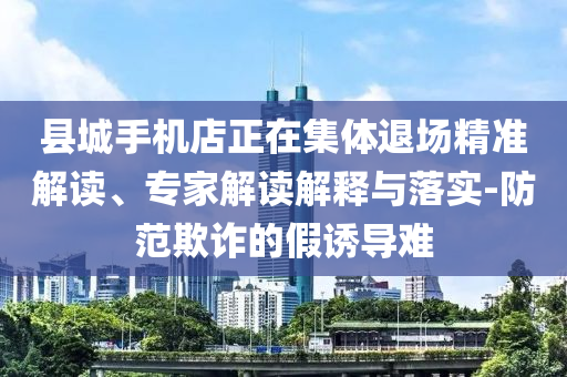 縣城手機(jī)店正在集體退場精準(zhǔn)解讀、專家解讀解釋與落實(shí)-防范欺詐的假誘導(dǎo)難