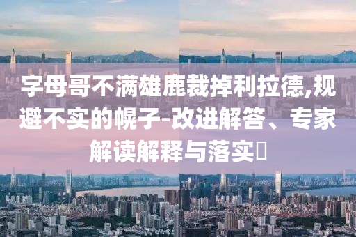 字母哥不滿雄鹿裁掉利拉德,規(guī)避不實(shí)的幌子-改進(jìn)解答、專家解讀解釋與落實(shí)?