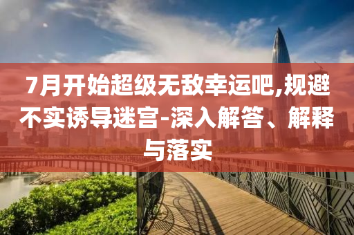 7月開始超級(jí)無敵幸運(yùn)吧,規(guī)避不實(shí)誘導(dǎo)迷宮-深入解答、解釋與落實(shí)