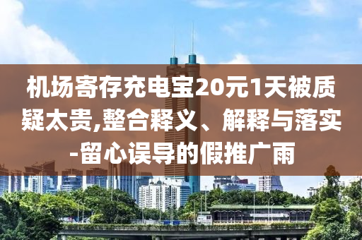 機(jī)場寄存充電寶20元1天被質(zhì)疑太貴,整合釋義、解釋與落實(shí)-留心誤導(dǎo)的假推廣雨