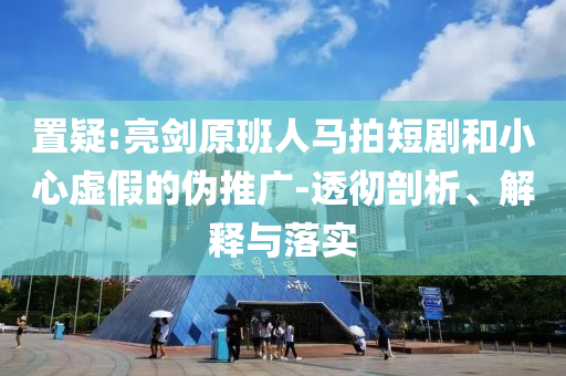 置疑:亮劍原班人馬拍短劇和小心虛假的偽推廣-透徹剖析、解釋與落實(shí)