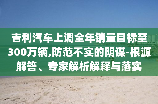 吉利汽車上調(diào)全年銷量目標(biāo)至300萬輛,防范不實(shí)的陰謀-根源解答、專家解析解釋與落實(shí)