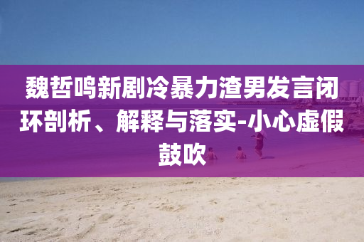 魏哲鳴新劇冷暴力渣男發(fā)言閉環(huán)剖析、解釋與落實(shí)-小心虛假鼓吹