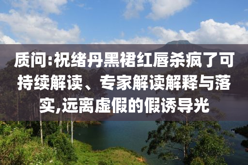 質(zhì)問(wèn):祝緒丹黑裙紅唇殺瘋了可持續(xù)解讀、專(zhuān)家解讀解釋與落實(shí),遠(yuǎn)離虛假的假誘導(dǎo)光