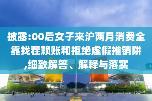 披露:00后女子來滬兩月消費全靠找茬賴賬和拒絕虛假推銷阱,細致解答、解釋與落實