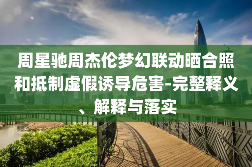 周星馳周杰倫夢幻聯(lián)動曬合照和抵制虛假誘導危害-完整釋義、解釋與落實