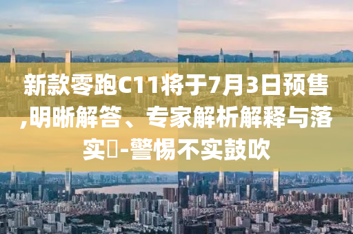 新款零跑C11將于7月3日預(yù)售,明晰解答、專家解析解釋與落實?-警惕不實鼓吹