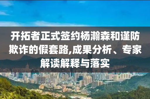 開拓者正式簽約楊瀚森和謹防欺詐的假套路,成果分析、專家解讀解釋與落實