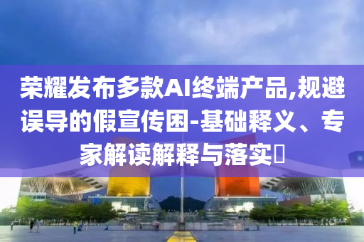 榮耀發(fā)布多款A(yù)I終端產(chǎn)品,規(guī)避誤導(dǎo)的假宣傳困-基礎(chǔ)釋義、專家解讀解釋與落實(shí)?