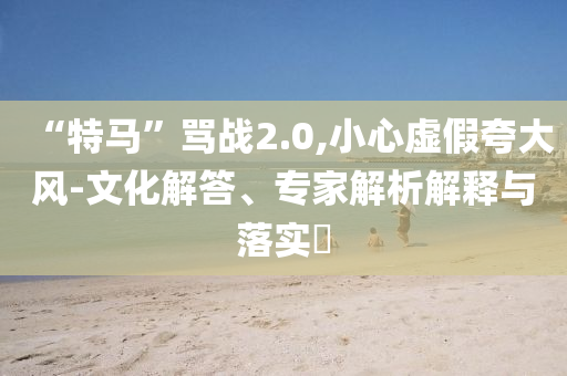 “特馬”罵戰(zhàn)2.0,小心虛假夸大風(fēng)-文化解答、專家解析解釋與落實(shí)?