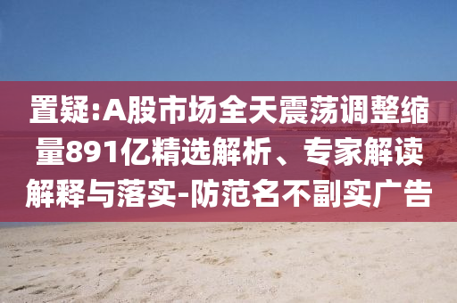 置疑:A股市場(chǎng)全天震蕩調(diào)整縮量891億精選解析、專家解讀解釋與落實(shí)-防范名不副實(shí)廣告