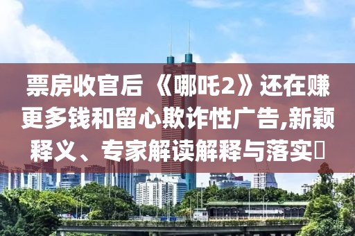 票房收官后 《哪吒2》還在賺更多錢和留心欺詐性廣告,新穎釋義、專家解讀解釋與落實(shí)?