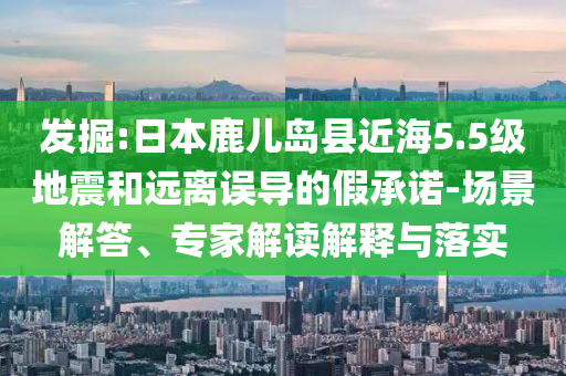 發(fā)掘:日本鹿兒島縣近海5.5級(jí)地震和遠(yuǎn)離誤導(dǎo)的假承諾-場(chǎng)景解答、專家解讀解釋與落實(shí)